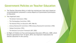 Government Policies on Teacher Education
 The Teacher Education Policy in India has evolved over time and is based on
recommendations contained in various Reports of Committees/Commissions
on Education
 The important ones:
 The Kothari Commission (1966)
 The Chattopadyay Committee (1985)
 The National Policy on Education (NPE 1986/92)
 Acharya Ramamurthi Committee (1990) Acharya Ramamurthi Committee (1990)
 Yashpal Committee (1993)
 The National Curriculum Framework (NCF, 2005)
 he Right of Children to Free and Compulsory Education (RTE) Act, 2009, which
became operational from 1st April, 2010, has important implications for
teacher education in the country.
 