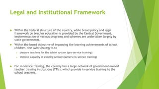 Legal and Institutional Framework
 Within the federal structure of the country, while broad policy and legal
framework on teacher education is provided by the Central Government,
implementation of various programs and schemes are undertaken largely by
state governments.
 Within the broad objective of improving the learning achievements of school
children, the twin strategy is to
 prepare teachers for the school system (pre-service training)
 improve capacity of existing school teachers (in-service training)
 For in-service training, the country has a large network of government-owned
teacher training institutions (TTIs), which provide in-service training to the
school teachers.
 