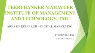 TEERTHANKER MAHAVEER
INSTITUTE OF MANAGEMENT
AND TECHNOLOGY, TMU
AREA OF RESEARCH – DIGITAL MARKETING
PRESENTED BY:
CHARUL VERMA
 