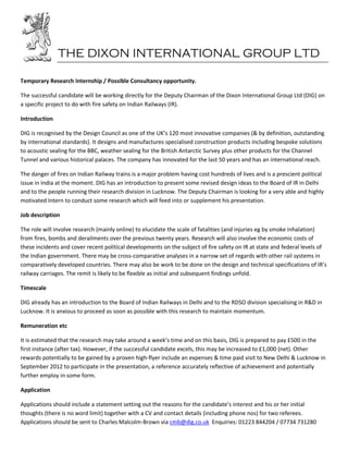 THE DIXON INTERNATIONAL GROUP LTD

Temporary Research Internship / Possible Consultancy opportunity.

The successful candidate will be working directly for the Deputy Chairman of the Dixon International Group Ltd (DIG) on
a specific project to do with fire safety on Indian Railways (IR).

Introduction

DIG is recognised by the Design Council as one of the UK’s 120 most innovative companies (& by definition, outstanding
by international standards). It designs and manufactures specialised construction products including bespoke solutions
to acoustic sealing for the BBC, weather sealing for the British Antarctic Survey plus other products for the Channel
Tunnel and various historical palaces. The company has innovated for the last 50 years and has an international reach.

The danger of fires on Indian Railway trains is a major problem having cost hundreds of lives and is a prescient political
issue in India at the moment. DIG has an introduction to present some revised design ideas to the Board of IR in Delhi
and to the people running their research division in Lucknow. The Deputy Chairman is looking for a very able and highly
motivated Intern to conduct some research which will feed into or supplement his presentation.

Job description

The role will involve research (mainly online) to elucidate the scale of fatalities (and injuries eg by smoke inhalation)
from fires, bombs and derailments over the previous twenty years. Research will also involve the economic costs of
these incidents and cover recent political developments on the subject of fire safety on IR at state and federal levels of
the Indian government. There may be cross-comparative analyses in a narrow set of regards with other rail systems in
comparatively developed countries. There may also be work to be done on the design and technical specifications of IR’s
railway carriages. The remit is likely to be flexible as initial and subsequent findings unfold.

Timescale

DIG already has an introduction to the Board of Indian Railways in Delhi and to the RDSO division specialising in R&D in
Lucknow. It is anxious to proceed as soon as possible with this research to maintain momentum.

Remuneration etc

It is estimated that the research may take around a week’s time and on this basis, DIG is prepared to pay £500 in the
first instance (after tax). However, if the successful candidate excels, this may be increased to £1,000 (net). Other
rewards potentially to be gained by a proven high-flyer include an expenses & time paid visit to New Delhi & Lucknow in
September 2012 to participate in the presentation, a reference accurately reflective of achievement and potentially
further employ in some form.

Application

Applications should include a statement setting out the reasons for the candidate’s interest and his or her initial
thoughts (there is no word limit) together with a CV and contact details (including phone nos) for two referees.
Applications should be sent to Charles Malcolm-Brown via cmb@dig.co.uk Enquiries: 01223 844204 / 07734 731280
 