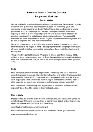 Research Intern – Deadline Oct 29th 
People and Work Unit 
South Wales 
We are looking for a graduate research intern to provide base line data and ongoing 
qualitative and quantitative social research support for an exciting youth and 
community project covering two South Wales Valleys. We need someone who is 
passionate about social change and has well developed research skills with a 
capacity to relate to a wide range of people but who is also able to reflect on the 
possible meaning of the statistics and stories being gathered. The successful 
candidate will have a high level of written English, be good at time management and 
be able to organise their own work independently. 
We would prefer someone who is looking to start a research degree and for such 
study to relate to the project in hand - developing the talents and progression routes 
of young people in Valley communities especially as these relate to education and 
employment. 
This post will be paid at the Living Wage and is for one year from January 2015, 
subject to funds being released by a UK Trust. We need to meet a candidate to take 
them with us to meet this Trust as part of the application process for funds (on Nov 
11th). 
Skills 
Must have graduated at honours degree level - preferably with 2:2 or above and 
considering research degree. High standard of spoken and written English essential. 
Spoken Welsh desirable. Good communication and people skills. Must be able to 
work as part of a small and diverse team of project and research workers. Basic IT 
skills essential (as use of word processing and database software essential). 
Must possess an understanding and appreciation of social and economic issues, 
especially those faced by people in disadvantaged areas. 
How to apply 
Please contact the director of the People and Work Unit, Dr. Sarah Lloyd-Jones via 
email with your CV and a covering letter to ask for more details and saying why you 
would like to work with the People and Work Unit:- 
sarah.lloyd-jones@peopleandworkunit.org.uk 
For more information about the People and Work Unit, please go to website:- 
www.peopleandworkunit.org.uk 
