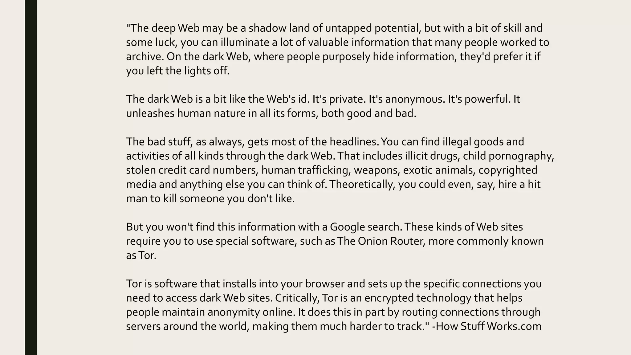 "The deepWeb may be a shadow land of untapped potential, but with a bit of skill and
some luck, you can illuminate a lot of valuable information that many people worked to
archive. On the dark Web, where people purposely hide information, they'd prefer it if
you left the lights off.
The dark Web is a bit like the Web's id. It's private. It's anonymous. It's powerful. It
unleashes human nature in all its forms, both good and bad.
The bad stuff, as always, gets most of the headlines.You can find illegal goods and
activities of all kinds through the dark Web.That includes illicit drugs, child pornography,
stolen credit card numbers, human trafficking, weapons, exotic animals, copyrighted
media and anything else you can think of.Theoretically, you could even, say, hire a hit
man to kill someone you don't like.
But you won't find this information with a Google search.These kinds ofWeb sites
require you to use special software, such asThe Onion Router, more commonly known
asTor.
Tor is software that installs into your browser and sets up the specific connections you
need to access dark Web sites.Critically,Tor is an encrypted technology that helps
people maintain anonymity online. It does this in part by routing connections through
servers around the world, making them much harder to track." -How StuffWorks.com
 