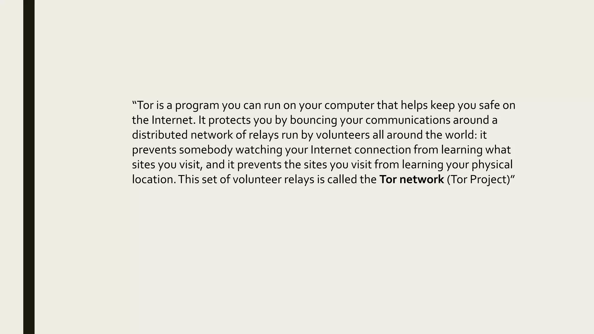 “Tor is a program you can run on your computer that helps keep you safe on
the Internet. It protects you by bouncing your communications around a
distributed network of relays run by volunteers all around the world: it
prevents somebody watching your Internet connection from learning what
sites you visit, and it prevents the sites you visit from learning your physical
location.This set of volunteer relays is called the Tor network (Tor Project)”
 