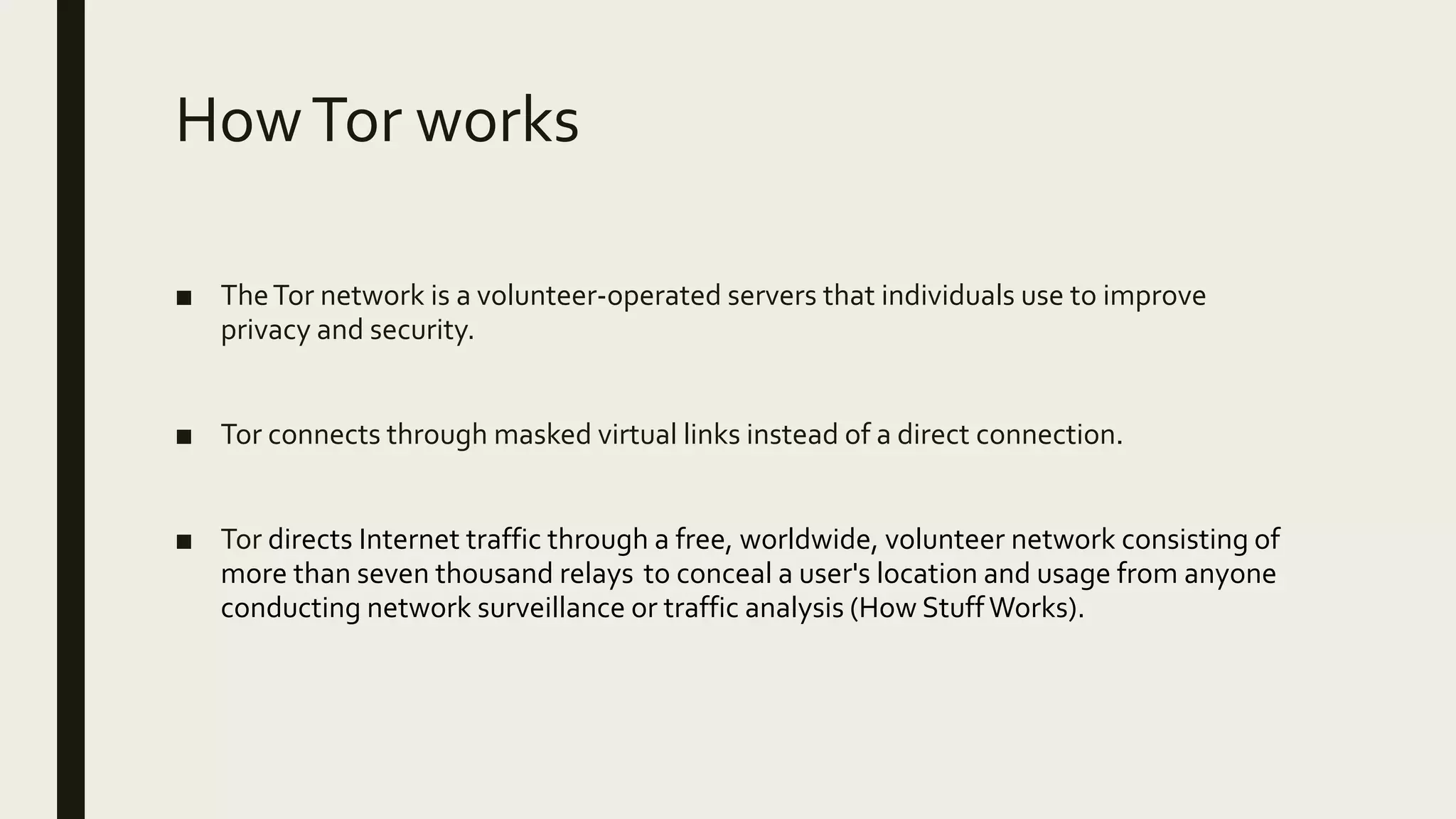 HowTor works
■ TheTor network is a volunteer-operated servers that individuals use to improve
privacy and security.
■ Tor connects through masked virtual links instead of a direct connection.
■ Tor directs Internet traffic through a free, worldwide, volunteer network consisting of
more than seven thousand relays to conceal a user's location and usage from anyone
conducting network surveillance or traffic analysis (How StuffWorks).
 