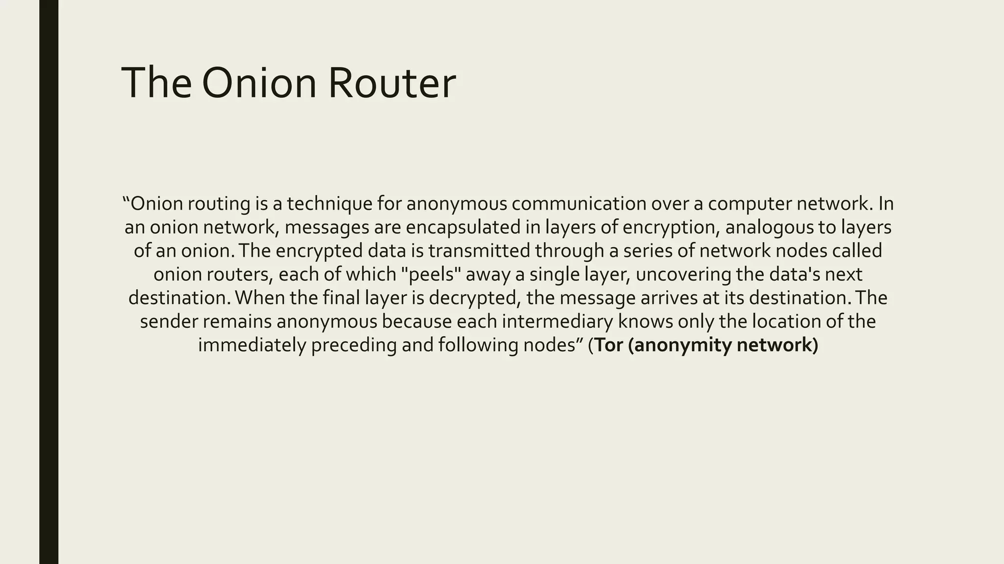 The Onion Router
“Onion routing is a technique for anonymous communication over a computer network. In
an onion network, messages are encapsulated in layers of encryption, analogous to layers
of an onion.The encrypted data is transmitted through a series of network nodes called
onion routers, each of which "peels" away a single layer, uncovering the data's next
destination.When the final layer is decrypted, the message arrives at its destination.The
sender remains anonymous because each intermediary knows only the location of the
immediately preceding and following nodes” (Tor (anonymity network)
 