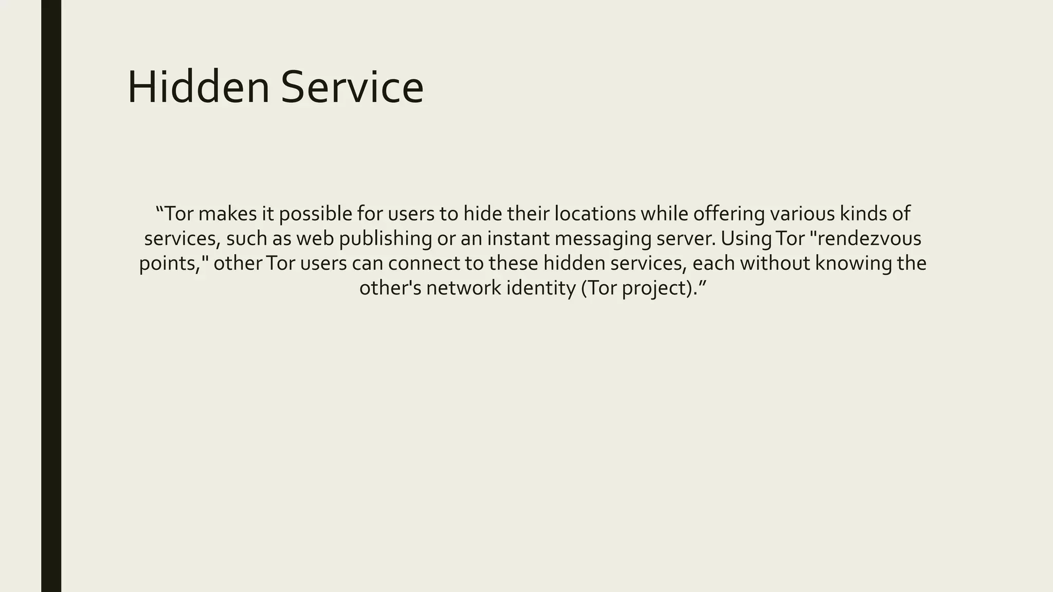 Hidden Service
“Tor makes it possible for users to hide their locations while offering various kinds of
services, such as web publishing or an instant messaging server. UsingTor "rendezvous
points," otherTor users can connect to these hidden services, each without knowing the
other's network identity (Tor project).”
 