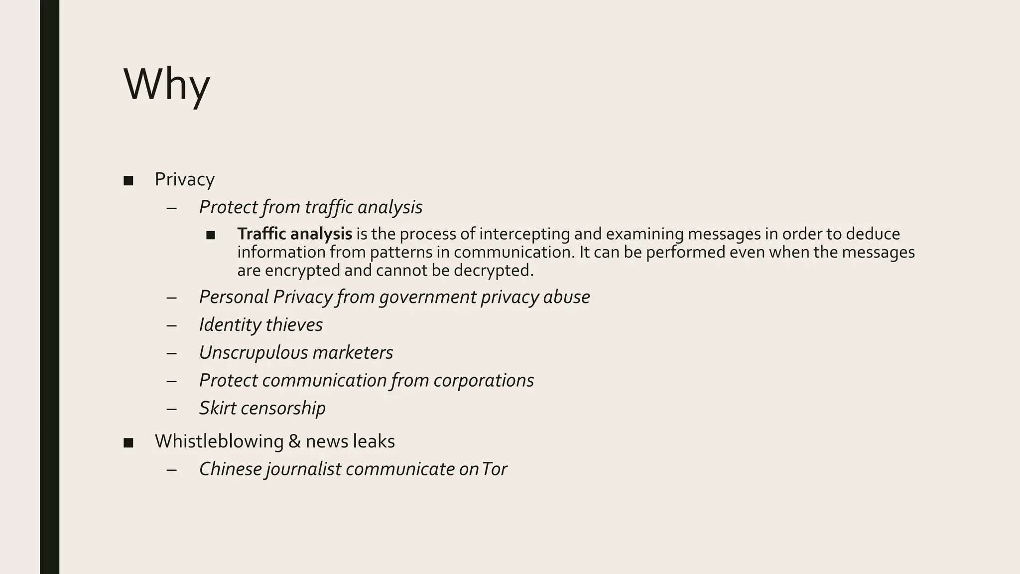 Why
■ Privacy
– Protect from traffic analysis
■ Traffic analysis is the process of intercepting and examining messages in order to deduce
information from patterns in communication. It can be performed even when the messages
are encrypted and cannot be decrypted.
– Personal Privacy from government privacy abuse
– Identity thieves
– Unscrupulous marketers
– Protect communication from corporations
– Skirt censorship
■ Whistleblowing & news leaks
– Chinese journalist communicate onTor
 