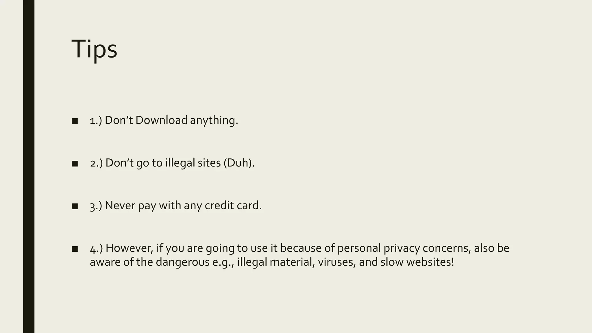 Tips
■ 1.) Don’t Download anything.
■ 2.) Don’t go to illegal sites (Duh).
■ 3.) Never pay with any credit card.
■ 4.) However, if you are going to use it because of personal privacy concerns, also be
aware of the dangerous e.g., illegal material, viruses, and slow websites!
 