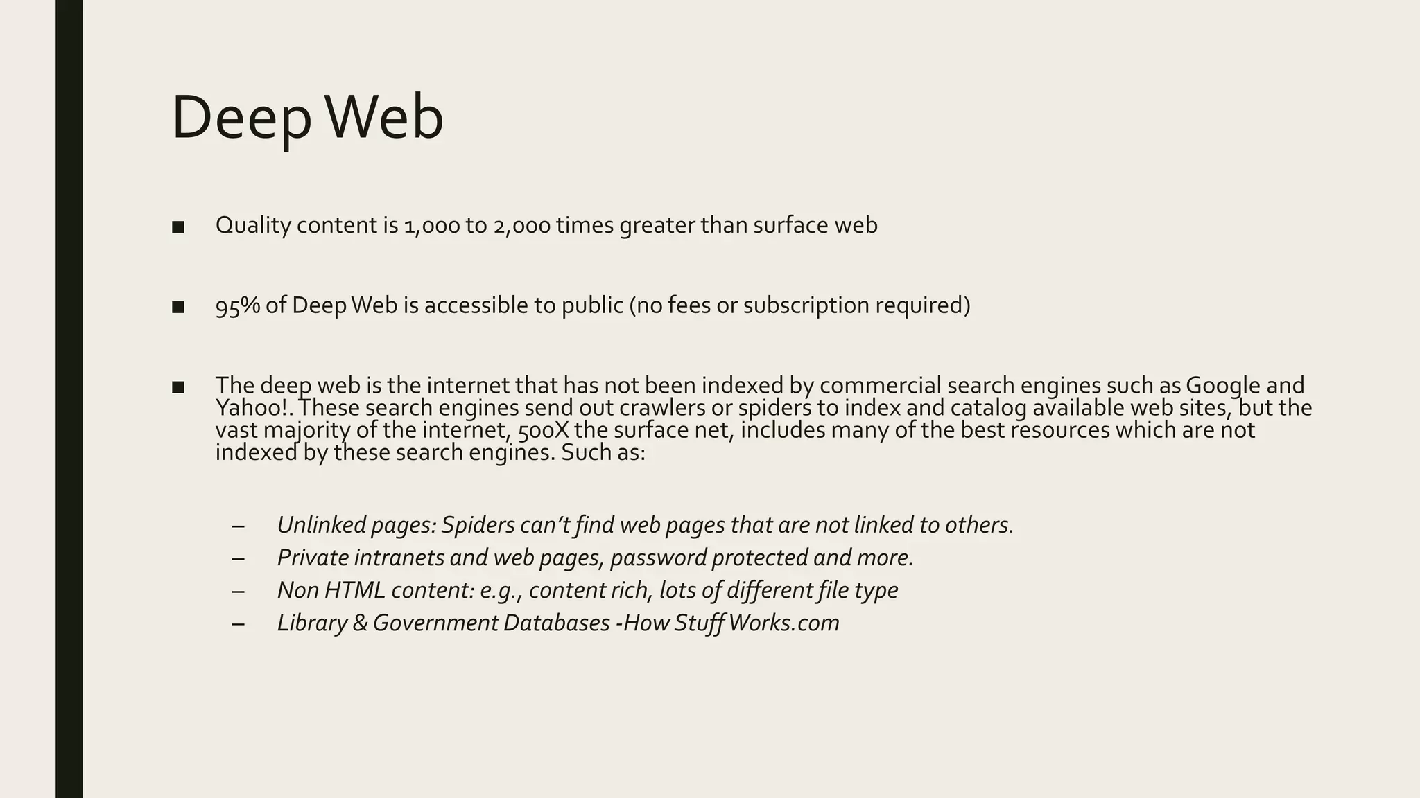 DeepWeb
■ Quality content is 1,000 to 2,000 times greater than surface web
■ 95% of DeepWeb is accessible to public (no fees or subscription required)
■ The deep web is the internet that has not been indexed by commercial search engines such as Google and
Yahoo!.These search engines send out crawlers or spiders to index and catalog available web sites, but the
vast majority of the internet, 500X the surface net, includes many of the best resources which are not
indexed by these search engines. Such as:
– Unlinked pages:Spiders can’t find web pages that are not linked to others.
– Private intranets and web pages, password protected and more.
– Non HTML content: e.g., content rich, lots of different file type
– Library & Government Databases -How StuffWorks.com
 