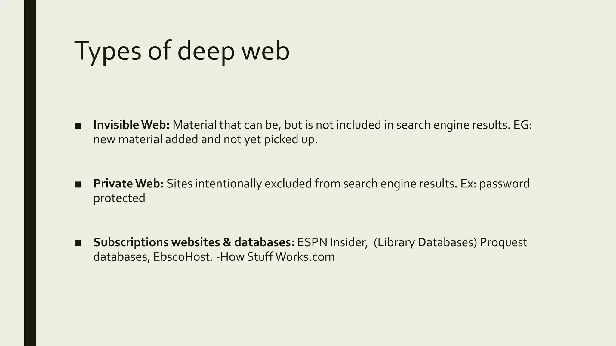 Types of deep web
■ InvisibleWeb: Material that can be, but is not included in search engine results. EG:
new material added and not yet picked up.
■ PrivateWeb: Sites intentionally excluded from search engine results. Ex: password
protected
■ Subscriptions websites & databases: ESPN Insider, (Library Databases) Proquest
databases, EbscoHost. -How StuffWorks.com
 
