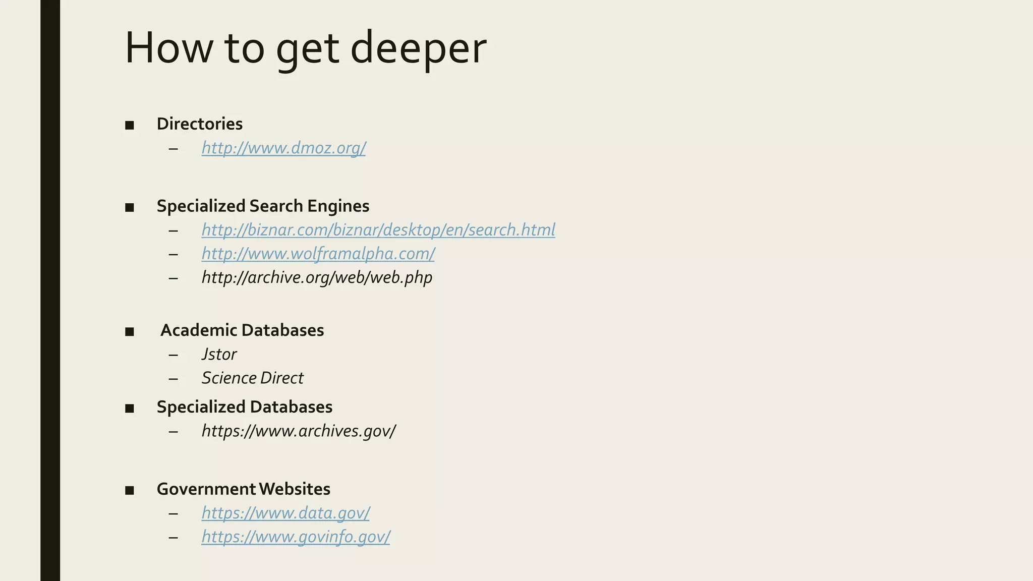 How to get deeper
■ Directories
– http://www.dmoz.org/
■ Specialized Search Engines
– http://biznar.com/biznar/desktop/en/search.html
– http://www.wolframalpha.com/
– http://archive.org/web/web.php
■ Academic Databases
– Jstor
– Science Direct
■ Specialized Databases
– https://www.archives.gov/
■ GovernmentWebsites
– https://www.data.gov/
– https://www.govinfo.gov/
 
