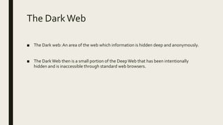 The DarkWeb
■ The Dark web: An area of the web which information is hidden deep and anonymously.
■ The DarkWeb then is a small portion of the DeepWeb that has been intentionally
hidden and is inaccessible through standard web browsers.
 