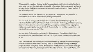 "The deepWeb may be a shadow land of untapped potential, but with a bit of skill and
some luck, you can illuminate a lot of valuable information that many people worked to
archive. On the dark Web, where people purposely hide information, they'd prefer it if
you left the lights off.
The dark Web is a bit like the Web's id. It's private. It's anonymous. It's powerful. It
unleashes human nature in all its forms, both good and bad.
The bad stuff, as always, gets most of the headlines.You can find illegal goods and
activities of all kinds through the dark Web.That includes illicit drugs, child pornography,
stolen credit card numbers, human trafficking, weapons, exotic animals, copyrighted
media and anything else you can think of.Theoretically, you could even, say, hire a hit
man to kill someone you don't like.
But you won't find this information with a Google search.These kinds ofWeb sites
require you to use special software, such asThe Onion Router, more commonly known
asTor.
Tor is software that installs into your browser and sets up the specific connections you
need to access dark Web sites.Critically,Tor is an encrypted technology that helps
people maintain anonymity online. It does this in part by routing connections through
servers around the world, making them much harder to track." -How StuffWorks.com
 