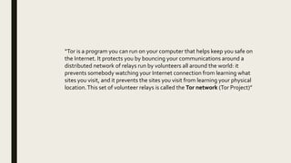 “Tor is a program you can run on your computer that helps keep you safe on
the Internet. It protects you by bouncing your communications around a
distributed network of relays run by volunteers all around the world: it
prevents somebody watching your Internet connection from learning what
sites you visit, and it prevents the sites you visit from learning your physical
location.This set of volunteer relays is called the Tor network (Tor Project)”
 