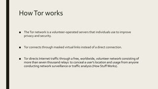 HowTor works
■ TheTor network is a volunteer-operated servers that individuals use to improve
privacy and security.
■ Tor connects through masked virtual links instead of a direct connection.
■ Tor directs Internet traffic through a free, worldwide, volunteer network consisting of
more than seven thousand relays to conceal a user's location and usage from anyone
conducting network surveillance or traffic analysis (How StuffWorks).
 