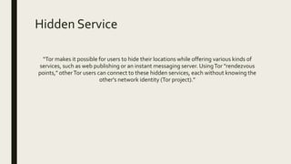 Hidden Service
“Tor makes it possible for users to hide their locations while offering various kinds of
services, such as web publishing or an instant messaging server. UsingTor "rendezvous
points," otherTor users can connect to these hidden services, each without knowing the
other's network identity (Tor project).”
 