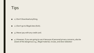 Tips
■ 1.) Don’t Download anything.
■ 2.) Don’t go to illegal sites (Duh).
■ 3.) Never pay with any credit card.
■ 4.) However, if you are going to use it because of personal privacy concerns, also be
aware of the dangerous e.g., illegal material, viruses, and slow websites!
 