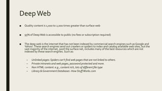 DeepWeb
■ Quality content is 1,000 to 2,000 times greater than surface web
■ 95% of DeepWeb is accessible to public (no fees or subscription required)
■ The deep web is the internet that has not been indexed by commercial search engines such as Google and
Yahoo!.These search engines send out crawlers or spiders to index and catalog available web sites, but the
vast majority of the internet, 500X the surface net, includes many of the best resources which are not
indexed by these search engines. Such as:
– Unlinked pages:Spiders can’t find web pages that are not linked to others.
– Private intranets and web pages, password protected and more.
– Non HTML content: e.g., content rich, lots of different file type
– Library & Government Databases -How StuffWorks.com
 