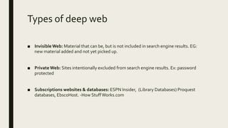 Types of deep web
■ InvisibleWeb: Material that can be, but is not included in search engine results. EG:
new material added and not yet picked up.
■ PrivateWeb: Sites intentionally excluded from search engine results. Ex: password
protected
■ Subscriptions websites & databases: ESPN Insider, (Library Databases) Proquest
databases, EbscoHost. -How StuffWorks.com
 