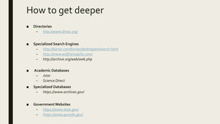 How to get deeper
■ Directories
– http://www.dmoz.org/
■ Specialized Search Engines
– http://biznar.com/biznar/desktop/en/search.html
– http://www.wolframalpha.com/
– http://archive.org/web/web.php
■ Academic Databases
– Jstor
– Science Direct
■ Specialized Databases
– https://www.archives.gov/
■ GovernmentWebsites
– https://www.data.gov/
– https://www.govinfo.gov/
 