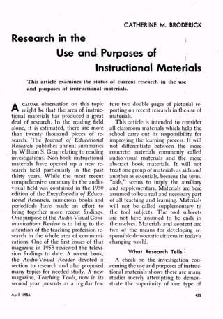 CATHERINE M. BRODERICK
Research in the
Use and Purposes of
Instructional Materials
A
CASUAL observation on this topic
might be that the area of instruc
tional materials has produced a great
deal of research. In the reading field
alone, it is estimated, there are more
than twenty thousand pieces of re
search. The Journal of Educational
Research publishes annual summaries
by William S. Gray relating to reading
investigations. Non-book instructional
materials have opened up a new re
search field particularly in the past
thirty years. While the most recent
comprehensive summary in the audio
visual field was contained in the 1950
edition of the Encyclopedia of Educa
tional Research, numerous books and
periodicals have made an effort to
bring together more recent findings.
One purpose of the Audio-Visual Com
munications Review is to bring to the
attention of the teaching profession re
search in the whole area of communi
cations. One of the first issues of that
magazine in 1953 reviewed the televi
sion findings to date. A recent book,
the Audio-Visual Reader devoted a
section to research and also proposed
many topics for needed study. A new
magazine, Teaching Tools, now in its
second year presents as a regular fea
ture two double pages of pictorial re
porting on recent research in the use of
materials.
This article is intended to consider
all classroom materials which help the
school carry out its responsibility for
improving the learning process. It will
not differentiate between the more
concrete materials commonly called
audio-visual materials and the more
abstract book materials. It will not
treat one group of materials as aids and
another as essentials, because the term,
"aids," seems to imply the auxiliary
and supplementary. Materials are here
assumed to be a real and necessary part
of all teaching and learning. Materials
will not be called supplementary to
the tool subjects. The tool subjects
are not here assumed to be ends in
themselves. Materials and content arc
two of the means for developing re
sponsible democratic citizens in today's
changing world.
What Research Tells '
A check on the investigation con
cerning the use and purposes of instruc
tional materials shows there are many
studies merely attempting to demon
strate the superiority of one type of
April 1956 425
 