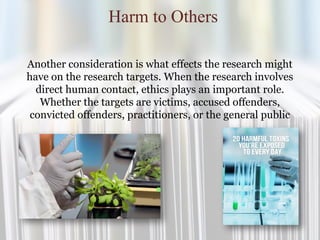 Harm to Others
Another consideration is what effects the research might
have on the research targets. When the research involves
direct human contact, ethics plays an important role.
Whether the targets are victims, accused offenders,
convicted offenders, practitioners, or the general public
 