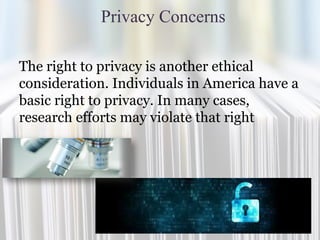 Privacy Concerns
The right to privacy is another ethical
consideration. Individuals in America have a
basic right to privacy. In many cases,
research efforts may violate that right
 