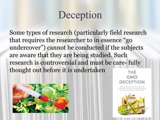 Deception
Some types of research (particularly field research
that requires the researcher to in essence “go
undercover”) cannot be conducted if the subjects
are aware that they are being studied. Such
research is controversial and must be care- fully
thought out before it is undertaken
 