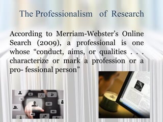 The Professionalism of Research
According to Merriam-Webster’s Online
Search (2009), a professional is one
whose “conduct, aims, or qualities . . .
characterize or mark a profession or a
pro- fessional person”
 
