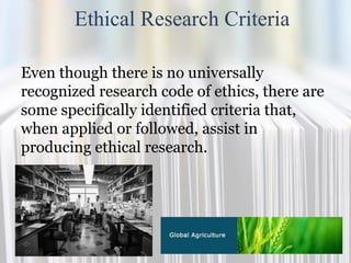 Ethical Research Criteria
Even though there is no universally
recognized research code of ethics, there are
some specifically identified criteria that,
when applied or followed, assist in
producing ethical research.
 