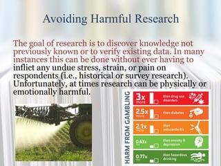 Avoiding Harmful Research
The goal of research is to discover knowledge not
previously known or to verify existing data. In many
instances this can be done without ever having to
inflict any undue stress, strain, or pain on
respondents (i.e., historical or survey research).
Unfortunately, at times research can be physically or
emotionally harmful.
 