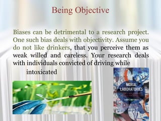 Being Objective
Biases can be detrimental to a research project.
One such bias deals with objectivity. Assume you
do not like drinkers, that you perceive them as
weak willed and careless. Your research deals
with individuals convicted of driving while
intoxicated
 