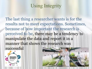 Using Integrity
The last thing a researcher wants is for the
results not to meet expectations. Sometimes,
because of how important the research is
perceived to be, there may be a tendency to
manipulate the data and report it in a
manner that shows the research was
successful
 