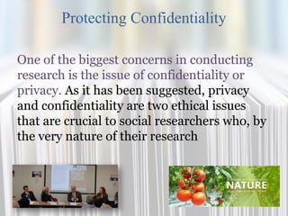 Protecting Confidentiality
One of the biggest concerns in conducting
research is the issue of confidentiality or
privacy. As it has been suggested, privacy
and confidentiality are two ethical issues
that are crucial to social researchers who, by
the very nature of their research
 