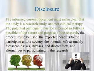Disclosure
The informed consent document must make clear that
the study is a research study, and not clinical therapy.
The potential participant must be informed as fully as
possible of the nature and purpose of the research, the
procedures to be used, the expected benefits to the
participant and/or society, the potential of reasonably
foreseeable risks, stresses, and discomforts, and
alternatives to participating in the research
 