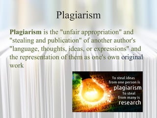 Plagiarism
Plagiarism is the "unfair appropriation" and
"stealing and publication" of another author's
"language, thoughts, ideas, or expressions" and
the representation of them as one's own original
work
 