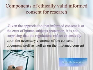 Components of ethically valid informed
consent for research
.Given the appreciation that informed consent is at
the crux of human subjects protection, it is not
surprising that the regulations reflect extensively
upon the necessary elements of the consent
document itself as well as on the informed consent
process
 