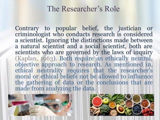 The Researcher’s Role
Contrary to popular belief, the justician or
criminologist who conducts research is considered
a scientist. Ignoring the distinctions made between
a natural scientist and a social scientist, both are
scientists who are governed by the laws of inquiry
(Kaplan, 1963). Both require an ethically neutral,
objective approach to research. As mentioned in,
ethical neutrality requires that the researcher’s
moral or ethical beliefs not be allowed to influence
the gathering of data or the conclusions that are
made from analyzing the data.
 