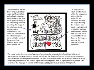 This album cover is hand drawn all over, this helps create a different effect and makes it attractive for audience to see. This album gives the image of the artist being different connoting the image of the artist song being interesting and experimental. This shows the confidence in the artist telling the world not to be afraid of doing something different within music and in general life. The colour of this album is in black and white, the only colour is the red in the heart, this is a statement made by the singer showing the audience how love is very important in daily life. Is shows how she really means what she says, this is because of the focus drawn of the image of teaching  the meaning of loving somebody. The image on the front cover is of a group of animals and a person and the front looking like she is teaching them, the way the artist name is placed over the drawing of the person give us the impression that the women is the singer of the album. The rest of the images drawn on the album cover show many different type of animals, the animals represent different people from all types of races to genders. This advertised the message of equality and loving everybody as individual people of the planet. 