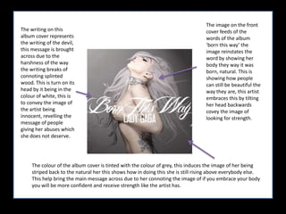 The image on the front cover feeds of the words of the album ‘born this way’ the image reinstates the word by showing her body they way it was born, natural. This is showing how people can still be beautiful the way they are, this artist embraces this by tilting her head backwards covey the image of looking for strength. The writing on this album cover represents the writing of the devil, this message is brought across due to the harshness of the way the writing breaks of connoting splinted wood. This is turn on its head by it being in the colour of white, this is to convey the image of the artist being innocent, revelling the message of people giving her abuses which she does not deserve. The colour of the album cover is tinted with the colour of grey, this induces the image of her being striped back to the natural her this shows how in doing this she is still rising above everybody else. This help bring the main message across due to her connoting the image of if you embrace your body you will be more confident and receive strength like the artist has. 