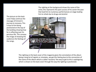 The righting at the background shows the name of the artist, this represents the past success of his career the past that lead him to numerous performances on stage leading him to rehab due to drugs and alcohol.The picture on the back cover helps continue the message of Eminem's journey to recovery. This is due to him being positioned on the top of the building showing how he is reflecting over his pervious life. This conveys the image of showing the audiences the feelings of the songs.The righting on the back cover of the magazine gives the connotation of the album being a long list of regrets or misstates, we get this feeling due to the connection of the name of the album which is called ‘recovery’ the way to get to this is apologising which is shown on the back cover through the way the righting is positioned. 