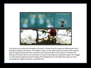 The colours are continuous throughout the pack, it shows how the songs are reflecting the same feelings throughout the album. The imagery  shown on the album gives the audience the options that the songs are peaceful, this is because of the way the album uses nature to connotes the feeling of the album due to the connection of nature and the genre of peaceful songs. This meggae in continued throughout the whole design of the Digipack due to the light blue colour of cover conveying the image of vacation, a peaceful time. 