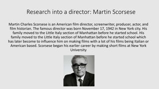 Research into a director: Martin Scorsese 
Martin Charles Scorsese is an American film director, screenwriter, producer, actor, and 
film historian. The famous director was born November 17, 1942 in New York city. His 
family moved to the Little Italy section of Manhattan before he started school. His 
family moved to the Little Italy section of Manhattan before he started school which 
has later become to influence him on making films with a lot of his films being Italian or 
American based. Scorsese began his earlier career by making short films at New York 
University 
 