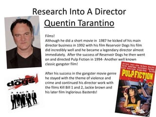 Research Into A Director
Quentin Tarantino
Films!
Although he did a short movie in 1987 he kicked of his main
director business in 1992 with his film Reservoir Dogs his film
did incredibly well and he became a legendary director almost
immediately. After the success of Reservoir Dogs he then went
on and directed Pulp Fiction in 1994- Another well known
classic gangster film!
After his success in the gangster movie genre
he stayed with the theme of violence and
crime and continued his director work with
the films Kill Bill 1 and 2, Jackie brown and
his later film Inglorious Basterds!
 