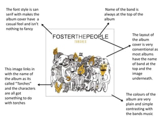 The font style is san   Name of the band is
serif with makes the    always at the top of the
album cover have a      album
casual feel and isn’t
nothing to fancy
                                         The layout of
                                         the album
                                         cover is very
                                         conventional as
                                         most albums
                                         have the name
                                         of band at the
This image links in                      top and the
with the name of                         image
the album as its                         underneath.
called “Torches”
and the characters
are all got                          The colours of the
something to do                      album are very
with torches                         plain and simple
                                     contrasting with
                                     the bands music
 