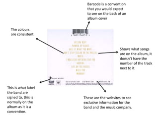 Barcode is a convention
                       that you would expect
                       to see on the back of an
                       album cover

  The colours
  are consistent


                                           Shows what songs
                                           are on the album, it
                                           doesn’t have the
                                           number of the track
                                           next to it.



This is what label
the band are
signed to, this is   These are the websites to see
normally on the      exclusive information for the
album as it is a     band and the music company.
convention.
 