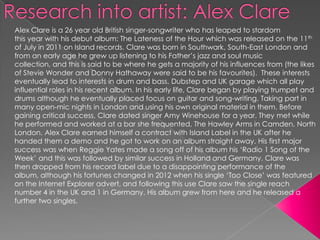 Alex Clare is a 26 year old British singer-songwriter who has leaped to stardom
this year with his debut album: The Lateness of the Hour which was released on the 11th
of July in 2011 on Island records. Clare was born in Southwark, South-East London and
from an early age he grew up listening to his Father’s jazz and soul music
collection, and this is said to be where he gets a majority of his influences from (the likes
of Stevie Wonder and Donny Hathaway were said to be his favourites). These interests
eventually lead to interests in drum and bass, Dubstep and UK garage which all play
influential roles in his recent album. In his early life, Clare began by playing trumpet and
drums although he eventually placed focus on guitar and song-writing. Taking part in
many open-mic nights in London and using his own original material in them. Before
gaining critical success, Clare dated singer Amy Winehouse for a year. They met while
he performed and worked at a bar she frequented, The Hawley Arms in Camden, North
London. Alex Clare earned himself a contract with Island Label in the UK after he
handed them a demo and he got to work on an album straight away. His first major
success was when Reggie Yates made a song off of his album his ‘Radio 1 Song of the
Week’ and this was followed by similar success in Holland and Germany. Clare was
then dropped from his record label due to a disappointing performance of the
album, although his fortunes changed in 2012 when his single ‘Too Close’ was featured
on the Internet Explorer advert, and following this use Clare saw the single reach
number 4 in the UK and 1 in Germany. His album grew from here and he released a
further two singles.
 