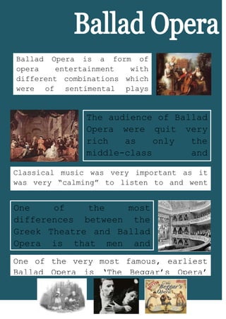 4314825534035Ballad Opera is a form of opera entertainment with different combinations which were of sentimental plays with musical numbers which was very popular and another one was the comic combination. Ballad Opera Began in the 18th Century<br />The audience of Ballad Opera were quit very rich as only the middle-class and upper-class could only afford to go and watch the entertainment at the Ballad Opera.<br />39420805874385327025583438022199605834380One of the very most famous, earliest Ballad Opera is ‘The Beggar’s Opera’ which came out in 1728 and it was written by John Gay.One of the most differences between the Greek Theatre and Ballad Opera is that men and women can both went to watch plays at the Ballad Opera; women have more freedom than before.43719753214370Classical music was very important as it was very “calming” to listen to and went well with the theme of the play, they also had nursery rhymes sang in plays.-571500175895<br />
