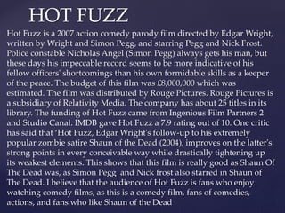 HOT FUZZ 
Hot Fuzz is a 2007 action comedy parody film directed by Edgar Wright, 
written by Wright and Simon Pegg, and st...