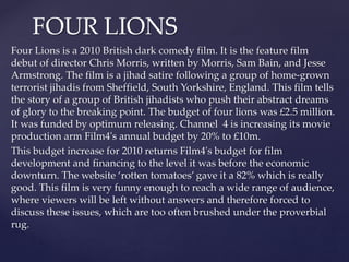 FOUR LIONS 
Four Lions is a 2010 British dark comedy film. It is the feature film 
debut of director Chris Morris, written...